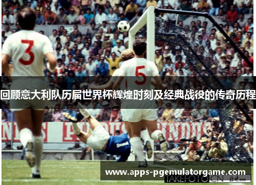 回顾意大利队历届世界杯辉煌时刻及经典战役的传奇历程