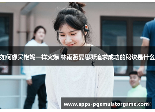 如何像吴艳妮一样火爆 林雨薇夏思凝追求成功的秘诀是什么