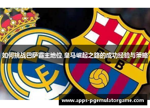如何挑战巴萨霸主地位 皇马崛起之路的成功经验与策略