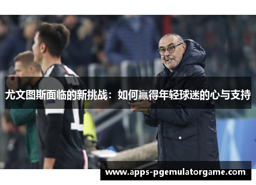 尤文图斯面临的新挑战：如何赢得年轻球迷的心与支持