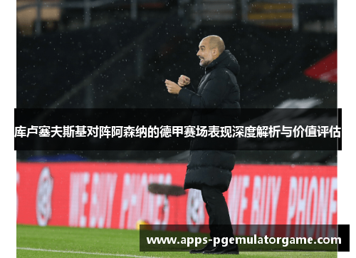 库卢塞夫斯基对阵阿森纳的德甲赛场表现深度解析与价值评估