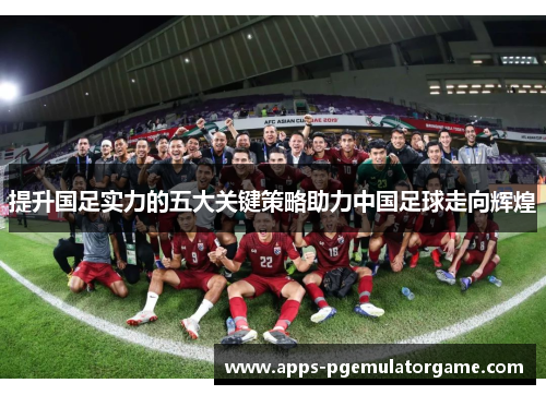 提升国足实力的五大关键策略助力中国足球走向辉煌