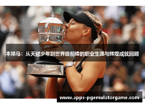 本泽马：从天赋少年到世界级前锋的职业生涯与辉煌成就回顾