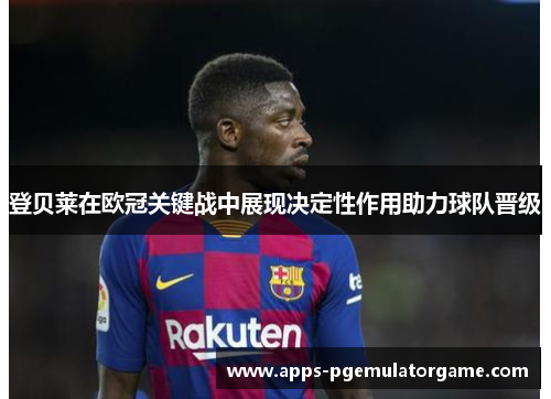 登贝莱在欧冠关键战中展现决定性作用助力球队晋级