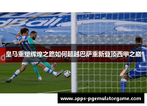 皇马重塑辉煌之路如何超越巴萨重新登顶西甲之巅